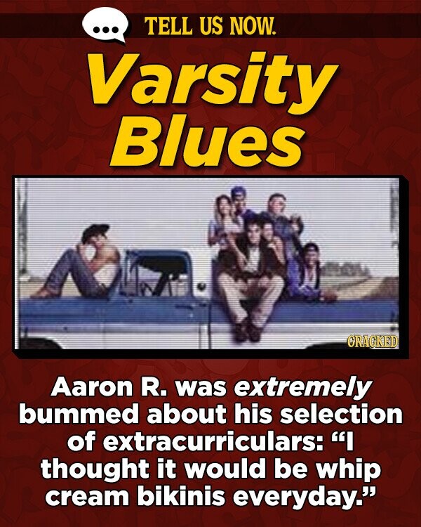 TELL US NOW. Varsity Blues ORAGKED Aaron R. was extremely bummed about his selection of fextracurriculars: I thought it would be whip cream bikinis everyday.