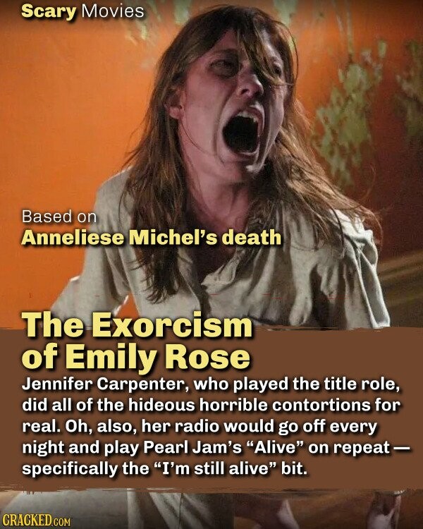 Scary Movies Based on Anneliese Michel's death The Exorcism of Emily Rose Jennifer Carpenter, who played the title role, did all of the hideous horrible contortions for real. Oh, also, her radio would go off every night and play Pearl Jam's Alive on repeat- specifically the I'm still alive bit. CRACKED.COM