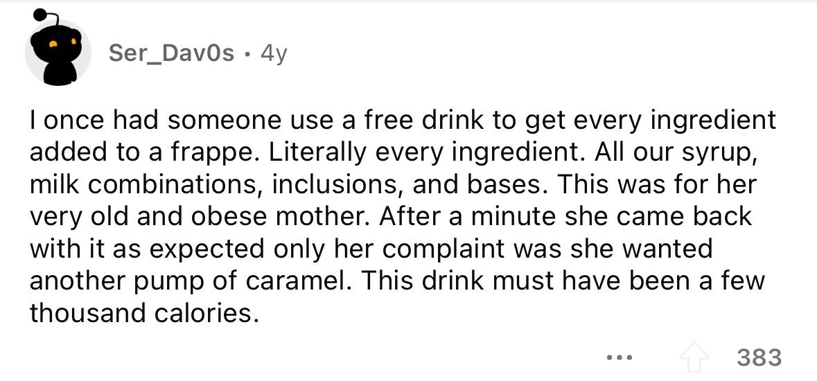 Ser_Dav0s . . 4y I once had someone use a free drink to get every ingredient added to a frappe. Literally every ingredient. All our syrup, milk combinations, inclusions, and bases. This was for her very old and obese mother. After a minute she came back with it as expected only her complaint was she wanted another pump of caramel. This drink must have been a few thousand calories. ... 383