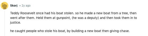 Skorj 2y ago Teddy Roosevelt once had his boat stolen. so he made a new boat from a tree, then went after them. Held them at gunpoint, (he was a deputy) and then took them in to justice. he caught people who stole his boat, by building a new boat then giving chase. 