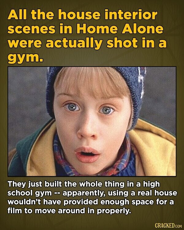 All the house interior scenes in Home Alone were actually shot in a gym. They just built the whole thing in a high school gym - apparently, using a real house wouldn't have provided enough space for a film to move around in properly. CRACKED.COM