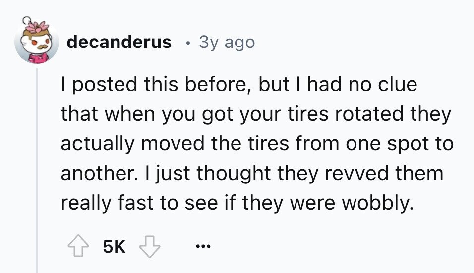 decanderus 3y ago I posted this before, but I had no clue that when you got your tires rotated they actually moved the tires from one spot to another. I just thought they revved them really fast to see if they were wobbly. 5K ...