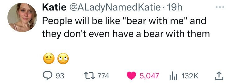 Katie @ALadyNamedKatie 19h People will be like bear with me and they don't even have a bear with them 93 774 5,047 132K