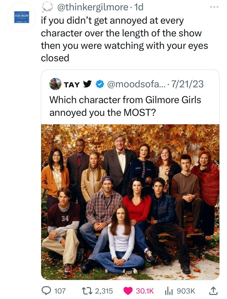 @thinkergilmore. 1d STARS HOLLOW - - if you didn't get annoyed at every character over the length of the show then you were watching with your eyes closed TAY @moodsofa.... 7/21/23 Which character from Gilmore Girls annoyed you the MOST? 34 107 2,315 30.1K 903K