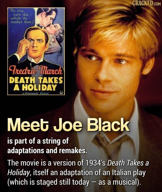 CRACKED.COM No one can die- while he makes love/ Fredric March DEATH TAKES A HOLIDAY a Фаратоинt Picture Meet Joe Black is part of a string of adaptations and remakes. The movie is a version of 1934's Death Takes a Holiday, itself an adaptation of an Italian play (which is staged still today - as a musical).
