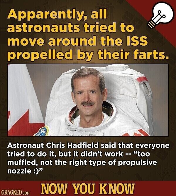Apparently, all astronauts tried to move around the ISS propelled by their farts. Astronaut Chris Hadfield said that everyone tried to do it, but it didn't work - - too muffled, not the right type of propulsive nozzle :) NOW YOU KNOW CRACKED.COM