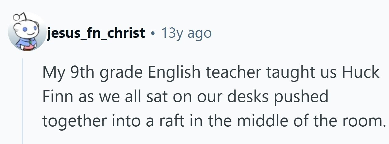jesus_fn_christ . 13y ago My 9th grade English teacher taught us Huck Finn as we all sat on our desks pushed together into a raft in the middle of the room.