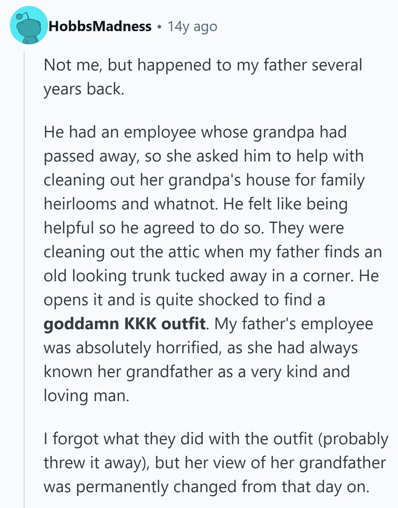 HobbsMadness 14y ago Not me, but happened to my father several years back. Не had an employee whose grandpa had passed away, so she asked him to help with cleaning out her grandpa's house for family heirlooms and whatnot. Не felt like being helpful so he agreed to do so. They were cleaning out the attic when my father finds an old looking trunk tucked away in a corner. Не opens it and is quite shocked to find a goddamn KKK outfit. My father's employee was absolutely horrified, as she had always known her grandfather as a very kind and 