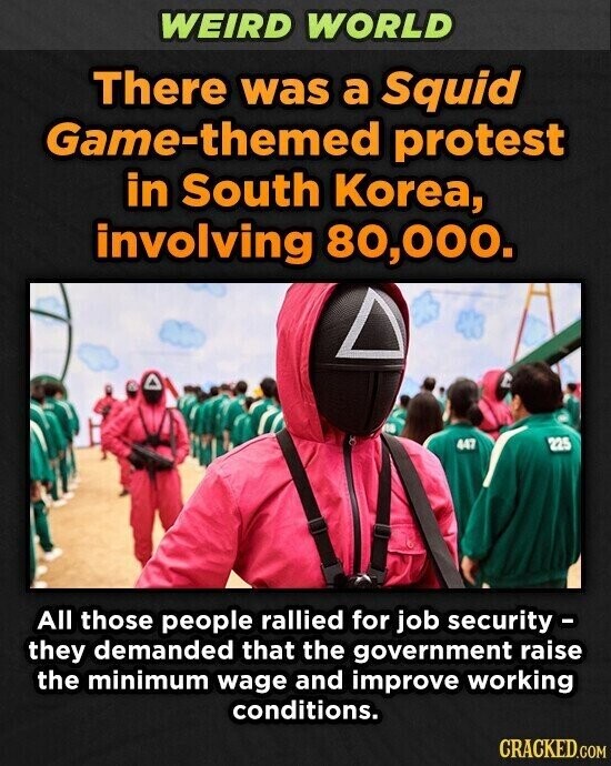WEIRD WORLD There was a Squid Game-themed protest in South Korea, involving 80,000. 447 225 All those people rallied for job security- they demanded that the government raise the minimum wage and improve working conditions. CRACKED.COM