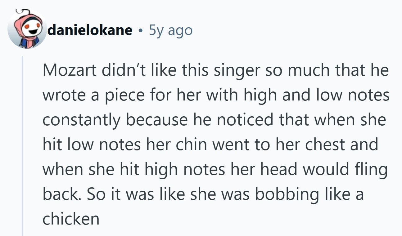 danielokane 5y ago Mozart didn't like this singer so much that he wrote a piece for her with high and low notes constantly because he noticed that when she hit low notes her chin went to her chest and when she hit high notes her head would fling back. So it was like she was bobbing like a chicken