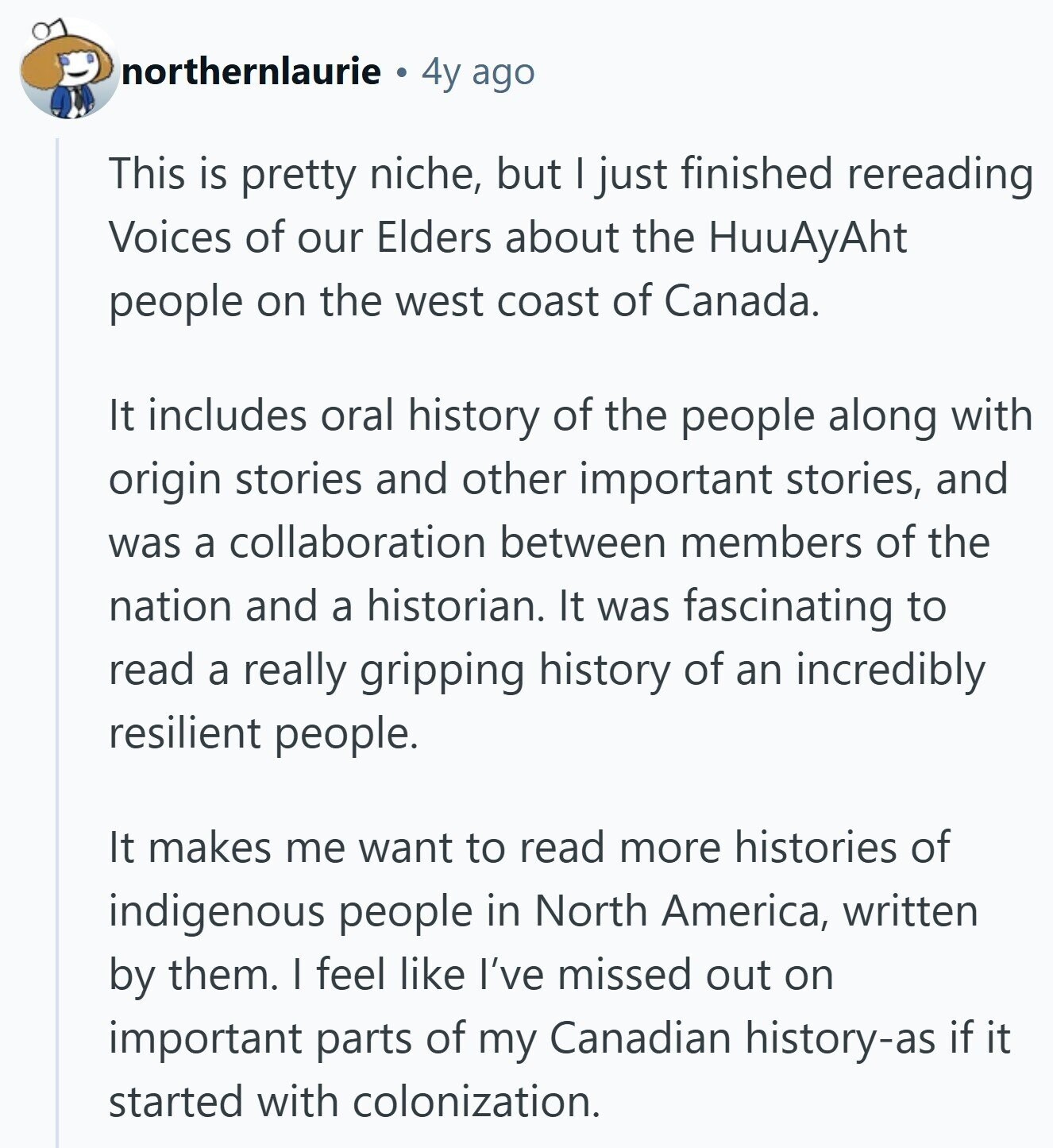 northernlaurie 4y ago This is pretty niche, but I just finished rereading Voices of our Elders about the HuuAyAht people on the west coast of Canada. It includes oral history of the people along with origin stories and other important stories, and was a collaboration between members of the nation and a historian. It was fascinating to read a really gripping history of an incredibly resilient people. It makes me want to read more histories of indigenous people in North America, written by them. I feel like I've missed out on important parts of my Canadian history-as if it started 