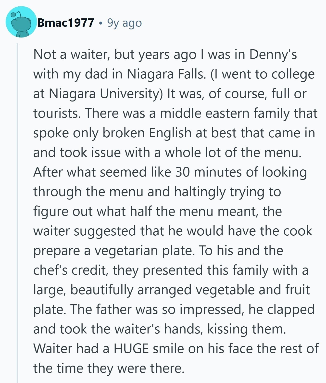 Bmac1977 9y ago Not a waiter, but years ago I was in Denny's with my dad in Niagara Falls. (I went to college at Niagara University) It was, of course, full or tourists. There was a middle eastern family that spoke only broken English at best that came in and took issue with a whole lot of the menu. After what seemed like 30 minutes of looking through the menu and haltingly trying to figure out what half the menu meant, the waiter suggested that he would have the cook prepare a vegetarian plate. To his and the chef's credit, 
