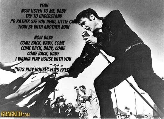 YEAH NOW USTEN TO ME, BABY TRY TO UNDERSTAND I'D RATHER SEE YOU DEAD, LITTLE GIR THAN BE WITH ANOTHER MAN NOW BABY COME BACK, BABY, COME COME BACK, BABY, COME COME BACK, BABY I WANNA PLAY HOUSE WITH YOU LETS PLAY HOUSE ELVIS PRES CRACKED COM