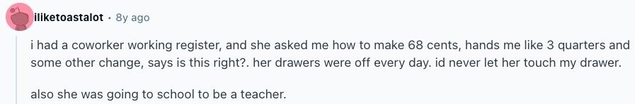 iliketoastalot 8y ago i had a coworker working register, and she asked me how to make 68 cents, hands me like 3 quarters and some other change, says is this right?. her drawers were off every day. id never let her touch my drawer. also she was going to school to be a teacher. 
