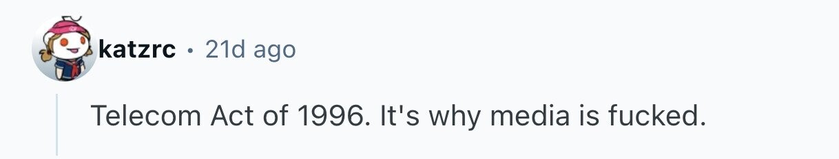 katzrc . 21d ago Telecom Act of 1996. It's why media is fucked. 