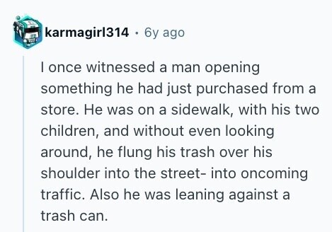 karmagirl314 + 6y ago I once witnessed a man opening something he had just purchased from a store. Не was on a sidewalk, with his two children, and without even looking around, he flung his trash over his shoulder into the street- into oncoming traffic. Also he was leaning against a trash can. 