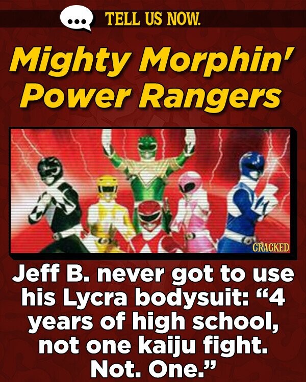 TELL US NOW. Mighty Morphin' Power Rangers CRACKED Jeff B. never got to use his Lycra bodysuit: 4 years of high school, not one kaiju fight. Not. One.
