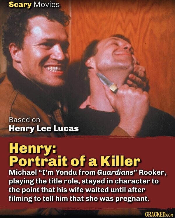 Scary Movies Based on Henry Lee Lucas Henry: Portrait of a Killer Michael I'm Yondu from Guardians Rooker, playing the title role, stayed in character to the point that his wife waited until after filming to tell him that she was pregnant. CRACKED.COM