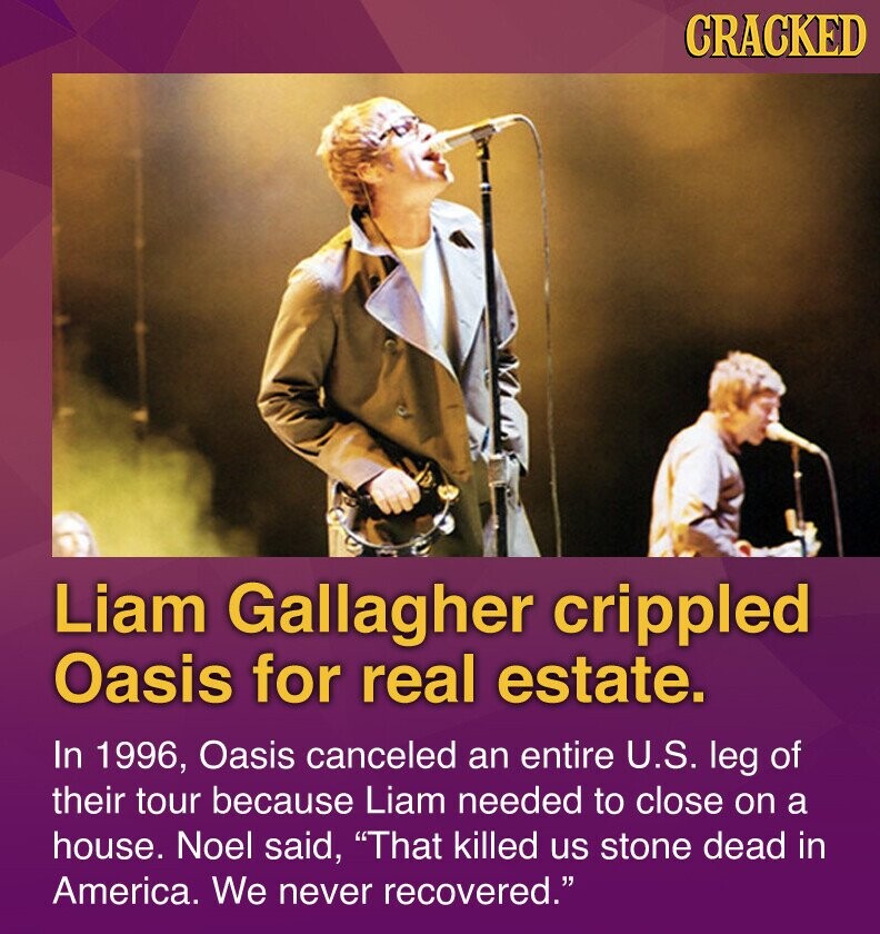 CRACKED Liam Gallagher crippled Oasis for real estate. In 1996, Oasis canceled an entire U.S. leg of their tour because Liam needed to close on a house. Noel said, That killed us stone dead in America. We never recovered.