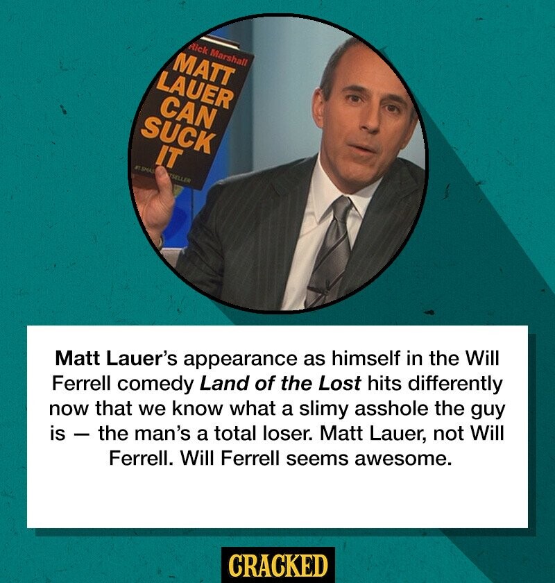 Matt Lauer's appearance as himself in the Will Ferrell comedy Land of the Lost hits differently now that we know what a slimy asshole the guy is - the man's a total loser. Matt Lauer, not Will Ferrell. Will Ferrell seems awesome. CRACKED