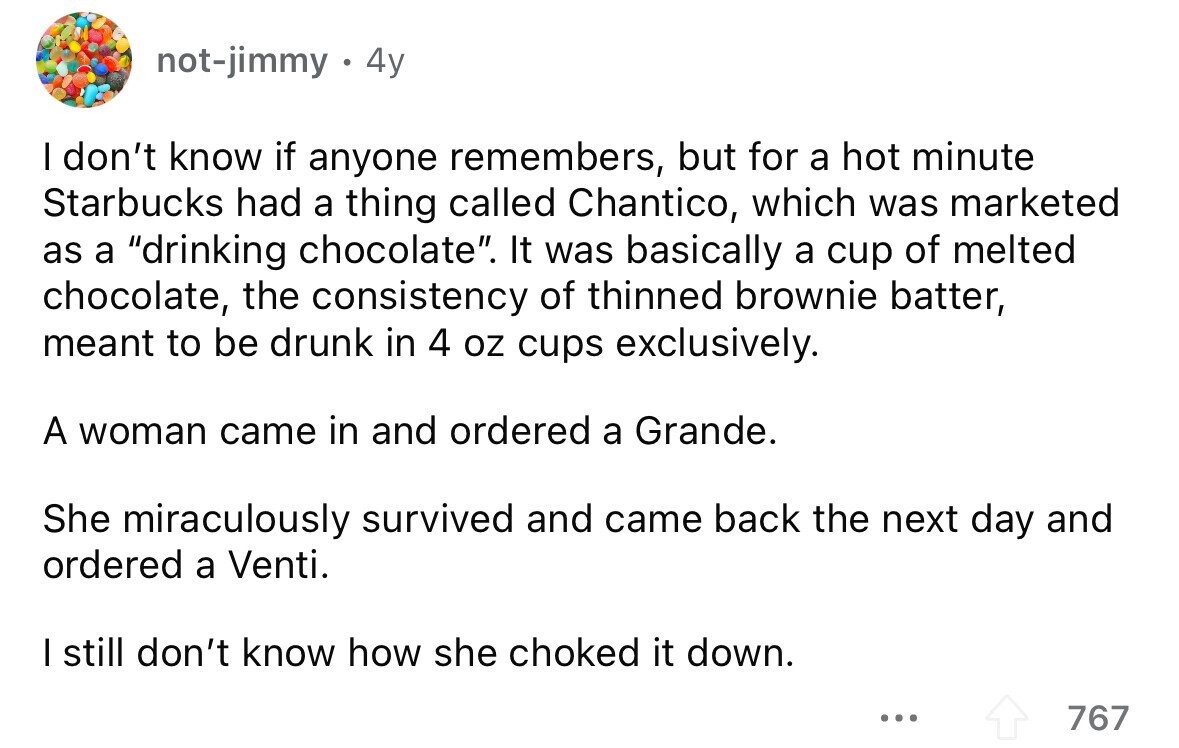 not-jimmy 4y I don't know if anyone remembers, but for a hot minute Starbucks had a thing called Chantico, which was marketed as a drinking chocolate. It was basically a cup of melted chocolate, the consistency of thinned brownie batter, meant to be drunk in 4 oz cups exclusively. A woman came in and ordered a Grande. She miraculously survived and came back the next day and ordered a Venti. I still don't know how she choked it down. ... 767