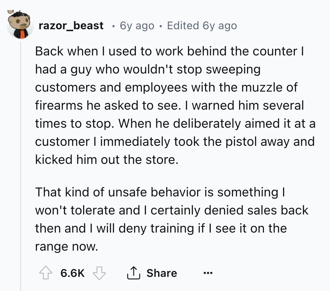 razor_beast 6y ago Edited 6y ago Back when I used to work behind the counter I had a guy who wouldn't stop sweeping customers and employees with the muzzle of firearms he asked to see. I warned him several times to stop. When he deliberately aimed it at a customer I immediately took the pistol away and kicked him out the store. That kind of unsafe behavior is something I won't tolerate and I certainly denied sales back then and I will deny training if I see it on the range now. 6.6K Share ... 