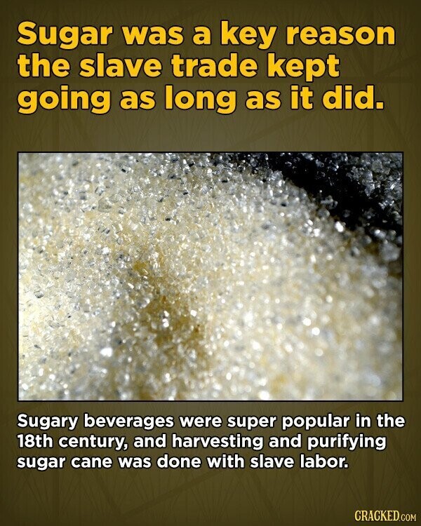 Sugar was a key reason the slave trade kept going as long as it did. Sugary beverages were super popular in the 18th century, and harvesting and purifying sugar cane was done with slave labor. CRACKED.COM