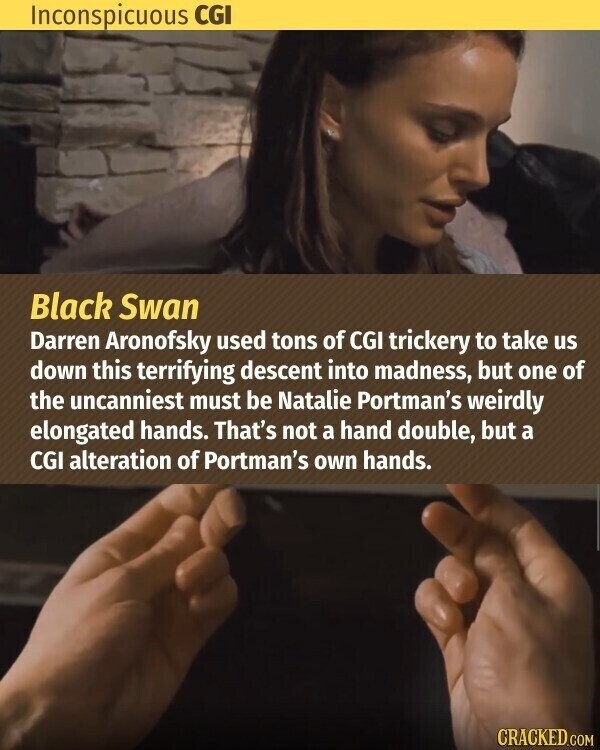 Inconspicuous CGI Black Swan Darren Aronofsky used tons of CGI trickery to take us down this terrifying descent into madness, but one of the uncanniest must be Natalie Portman's weirdly elongated hands. That's not a hand double, but a CGI alteration of Portman's own hands. CRACKED.COM