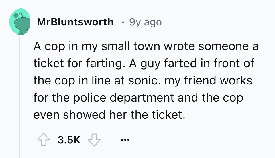 MrBluntsworth 9y ago A cop in my small town wrote someone a ticket for farting. A guy farted in front of the cop in line at sonic. my friend works for the police department and the cop even showed her the ticket. 3.5K ...