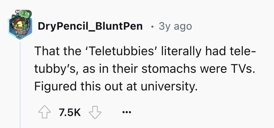 S DryPencil_BluntPen . 3y ago That the 'Teletubbies' literally had tele- tubby's, as in their stomachs were TVs. Figured this out at university. 7.5K ...