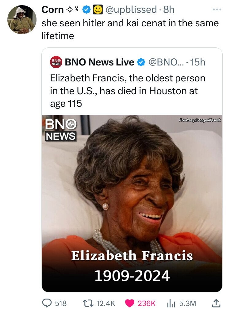Corn @upblissed.8 8h ... she seen hitler and kai cenat in the same lifetime BNO NEWS @BNO... 15h BNO News Live Elizabeth Francis, the oldest person in the U.S., has died in Houston at age 115 Courtesy LongeviQuest BNO NEWS Elizabeth Francis 1909-2024 518 12.4K 236K 5.3M