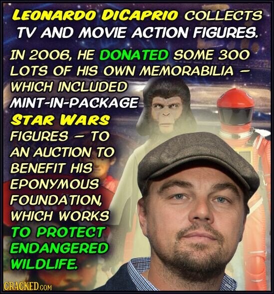 LEONARDO DICAPRIO COLLECTS TV AND MOVIE ACTION FIGURES. IN 2006, НЕ DONATED SOME 300 LOTS OF HIS OWN MEMORABILIA - WHICH INCLUDED MINT-IN-PACKAGE STAR WARS FIGURES - TO AN AUCTION TO BENEFIT HIS EPONYMOUS FOUNDATION, WHICH WORKS TO PROTECT ENDANGERED WILDLIFE. CRACKED.COM