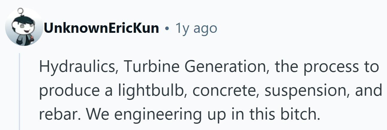 UnknownEricKun . 1y ago Hydraulics, Turbine Generation, the process to produce a lightbulb, concrete, suspension, and rebar. We engineering up in this bitch.