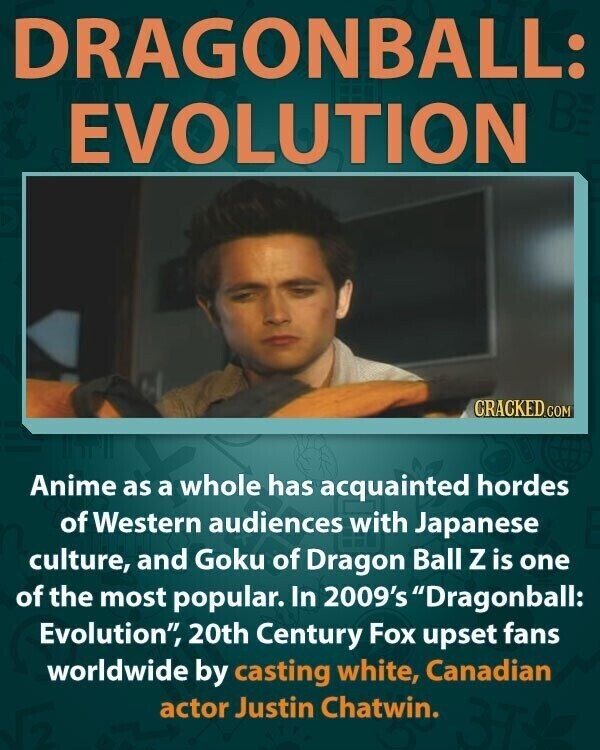 DRAGONBALL: BE EVOLUTION CRACKED.COM Anime as a whole has acquainted hordes of Western audiences with Japanese culture, and Goku of Dragon Ball Z is one of the most popular. In 2009's Dragonball: Evolution, 20th Century Fox upset fans worldwide by casting white, Canadian actor Justin Chatwin.
