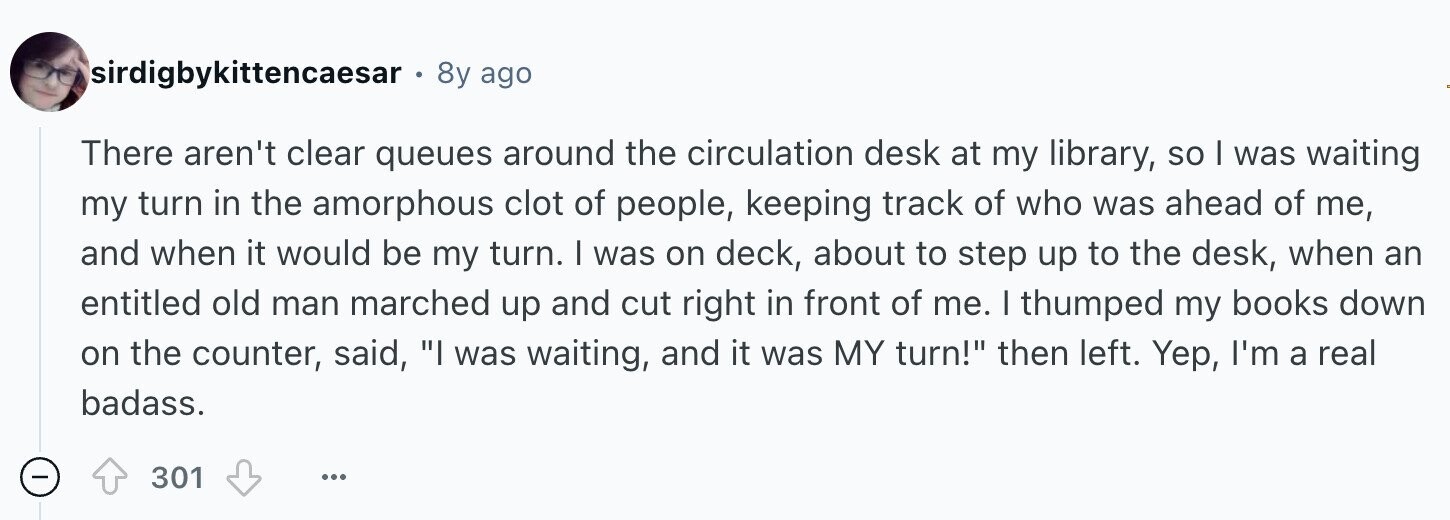 sirdigbykittencaesar 8y ago There aren't clear queues around the circulation desk at my library, so I was waiting my turn in the amorphous clot of people, keeping track of who was ahead of me, and when it would be my turn. I was on deck, about to step up to the desk, when an entitled old man marched up and cut right in front of me. I thumped my books down on the counter, said, I was waiting, and it was MY turn! then left. Yep, I'm a real badass. - 301 ...