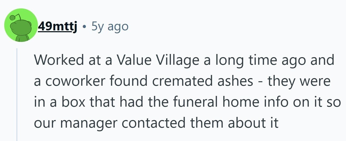 49mttj . 5y ago Worked at a Value Village a long time ago and a coworker found cremated ashes - they were in a box that had the funeral home info on it so our manager contacted them about it