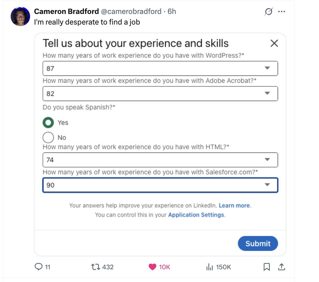 Cameron Bradford @camerobradford - 6h s ... I'm really desperate to find a job Tell us about your experience and skills X How many years of work experience do you have with WordPress?* 87 How many years of work experience do you have with Adobe Acrobat?* 82 Do you speak Spanish?* Yes No How many years of work experience do you have with HTML?* 74 How many years of work experience do you have with Salesforce.com?* 90 Your answers help improve your experience on LinkedIn. Learn more. You can control this in your Application Settings. Submit 11 432 10K 150K 