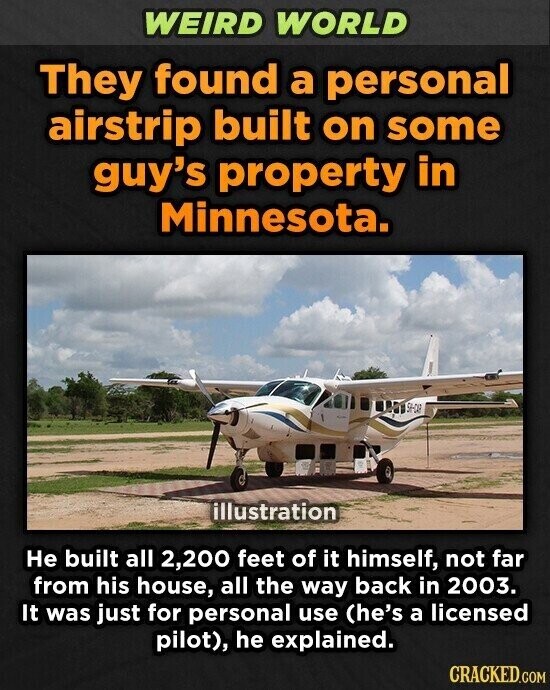 WEIRD WORLD They found a personal airstrip built on some guy's property in Minnesota. 54-CAR illustration Не built all 2,200 feet of it himself, not far from his house, all the way back in 2003. It was just for personal use (he's a licensed pilot), he explained. CRACKED.COM