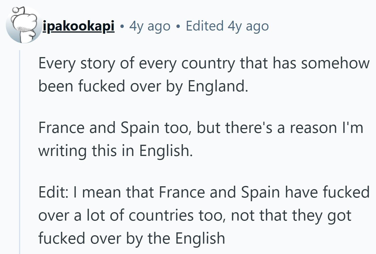 ipakookapi . 4y ago Edited 4y ago Every story of every country that has somehow been fucked over by England. France and Spain too, but there's a reason I'm writing this in English. Edit: I mean that France and Spain have fucked over a lot of countries too, not that they got fucked over by the English 