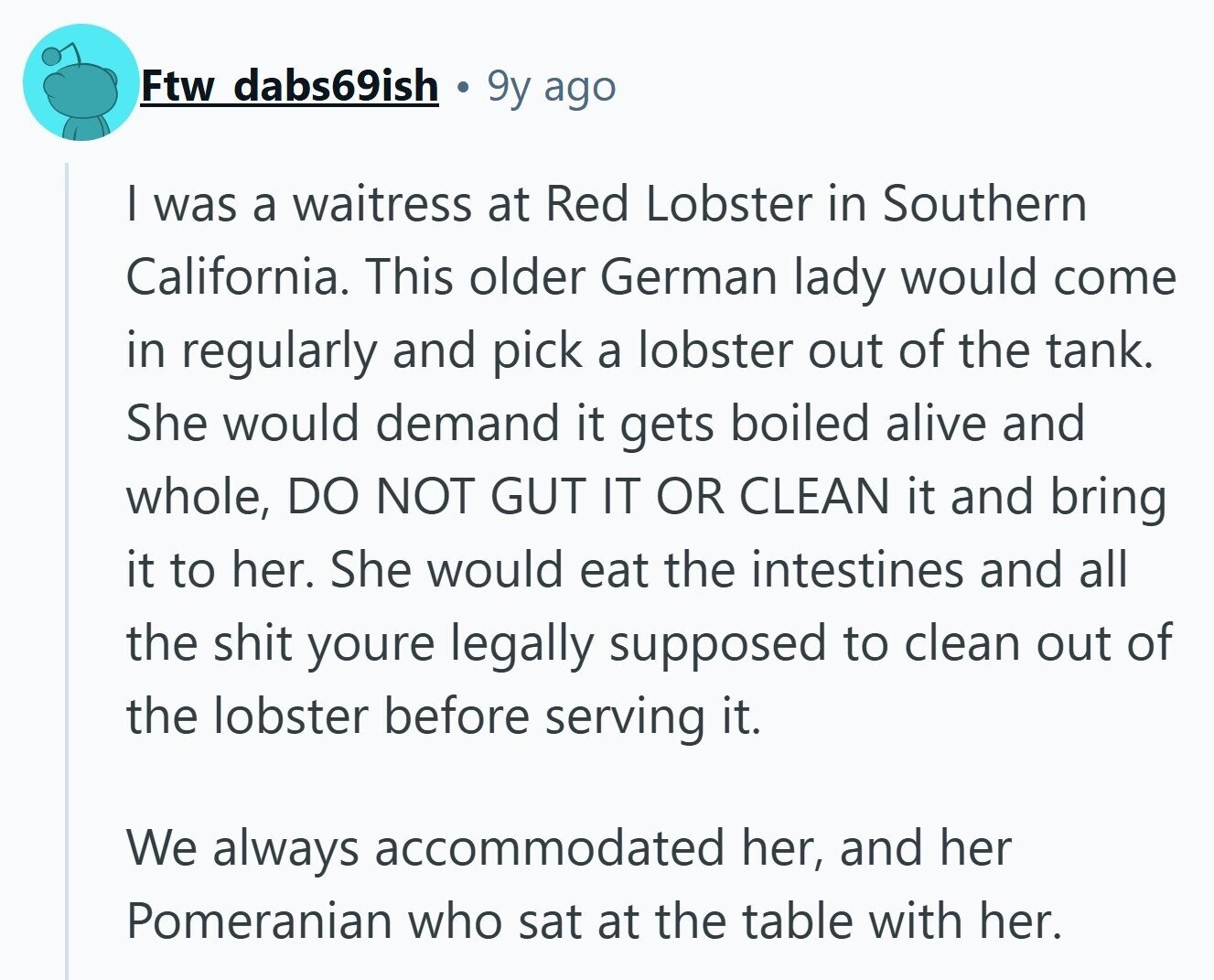 Ftw dabs69ish 9y ago I was a waitress at Red Lobster in Southern California. This older German lady would come in regularly and pick a lobster out of the tank. She would demand it gets boiled alive and whole, DO NOT GUT IT OR CLEAN it and bring it to her. She would eat the intestines and all the shit youre legally supposed to clean out of the lobster before serving it. We always accommodated her, and her Pomeranian who sat at the table with her. 
