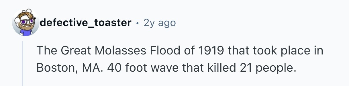defective_toaster . 2y ago The Great Molasses Flood of 1919 that took place in Boston, MA. 40 foot wave that killed 21 people. 