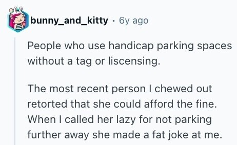 bunny_and_kitty - 6y: ago People who use handicap parking spaces without a tag or liscensing. The most recent person I chewed out retorted that she could afford the fine. When I called her lazy for not parking further away she made a fat joke at me. 