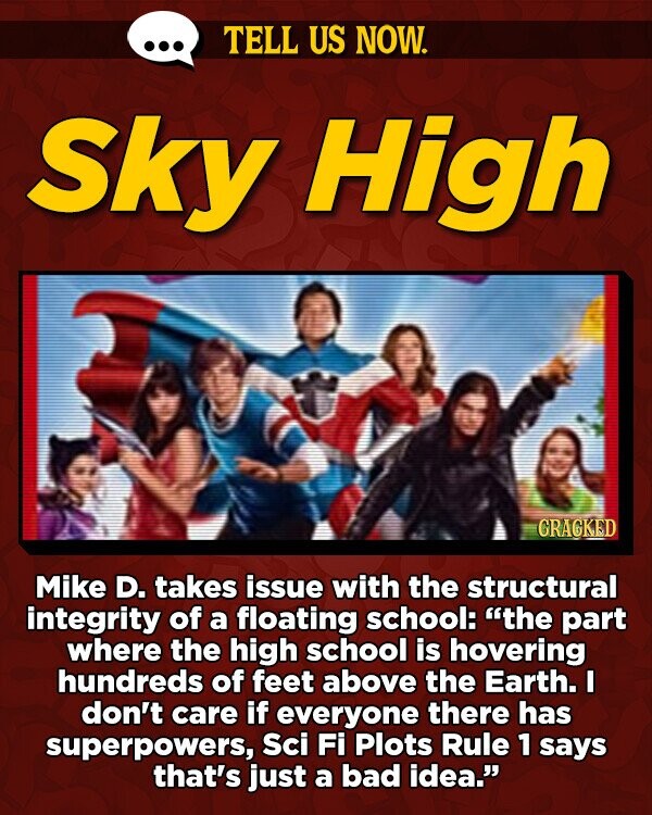 TELL US NOW. Sky High GRAGKED Mike D. takes issue with the structural integrity of a floating school: the part where the high school is hovering hundreds of feet above the Earth. I don't care if everyone there has superpowers, Sci Fi Plots Rule 1 says that's just a bad