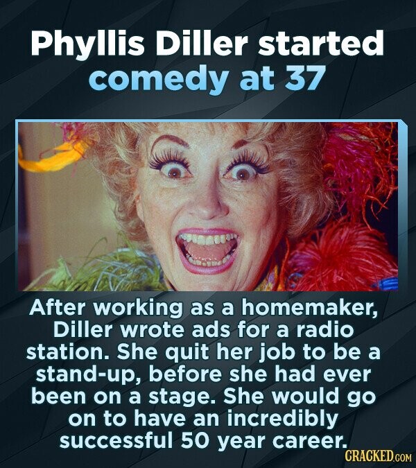Phyllis Diller started comedy at 37 After working as a homemaker, Diller wrote ads for a radio station. She quit her job to be a stand-up, before she had ever been on a stage. She would go on to have an incredibly successful 50 year career. CRACKED.COM