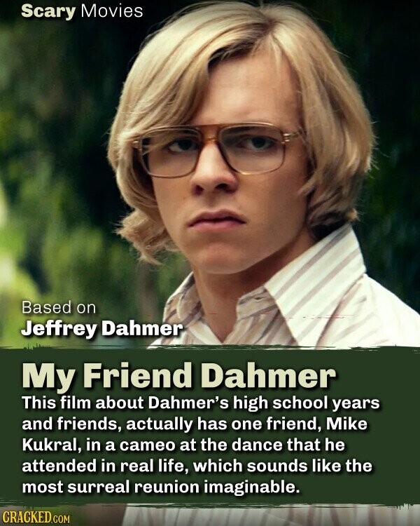 Scary Movies Based on Jeffrey Dahmer My Friend Dahmer This film about Dahmer's high school years and friends, actually has one friend, Mike Kukral, in a cameo at the dance that he attended in real life, which sounds like the most surreal reunion imaginable. CRACKED.COM