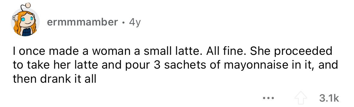 ermmmamber 4y I once made a woman a small latte. All fine. She proceeded to take her latte and pour 3 sachets of mayonnaise in it, and then drank it all ... 3.1k