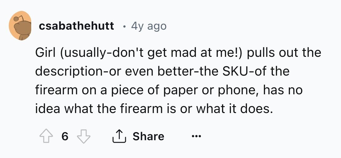 csabathehutt 4y ago Girl (usually-don't get mad at me!) pulls out the description-or even better-the SKU-of the firearm on a piece of paper or phone, has no idea what the firearm is or what it does. 6 Share ... 