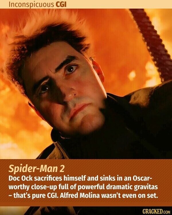 Inconspicuous CGI Spider-Man 2 Doc Ock sacrifices himself and sinks in an Oscar- worthy close-up full of powerful dramatic gravitas -that's pure CGI. Alfred Molina wasn't even on set. CRACKED.COM