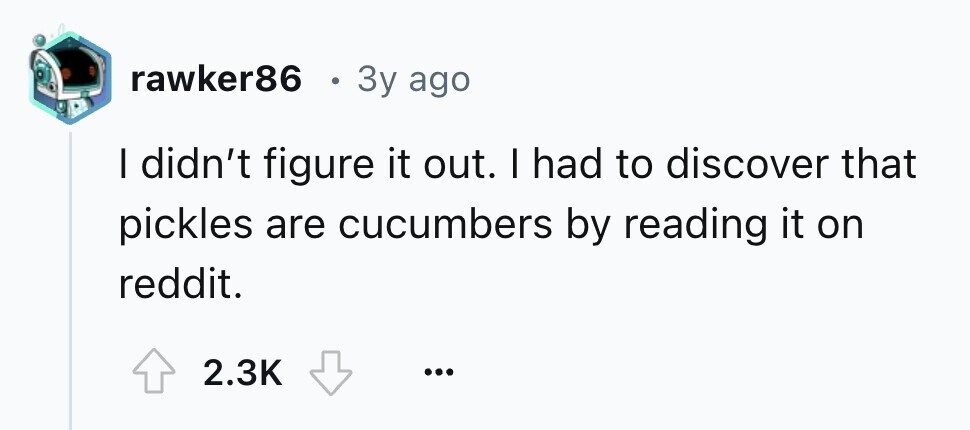 rawker86 . 3y ago I didn't figure it out. I had to discover that pickles are cucumbers by reading it on reddit. 2.3K ...