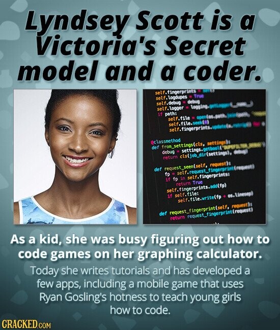 Lyndsey Scott is a Victoria's Secret model and a coder. self.fingerprints MILL self. logdupes - True self.debug debug self. logger بس if path: self.file open(os.path. self.file.seek (0) self.fingerprints. classmethod def fron_settings(cls, settings debug settings. getboolf - return c1s(job_dir(settings), def request_seen(self, request)s fp . self.resuest_fingerprant (request) if fp in self.fingerprints: return True self. fingerprints.add(fp) if self.file: os.linesep self.file.write(fp def request_fingerprint(self, request return request_fingerprint repast) As a kid, she was busy figuring out how to code games on her graphing calculator. Today she writes tutorials and has developed a few apps, including a mobile game that uses Ryan Gosling's hotness to teach young